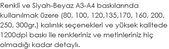 Renkli ve Siyah-Beyaz A3-A4 baskılarında kullanılmak üzere (80, 100, 120,135,170, 160, 200, 250, 300gr.) kalınlık seçenekleri ve yüksek kalitede 1200dpi baskı ile renkleriniz ve metinleriniz hiç olmadığı kadar detaylı.