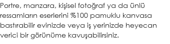 Portre, manzara, kişisel fotoğraf ya da ünlü ressamların eserlerini %100 pamuklu kanvasa bastırabilir evinizde veya iş yerinizde heyecan verici bir görünüme kavuşabilirsiniz.